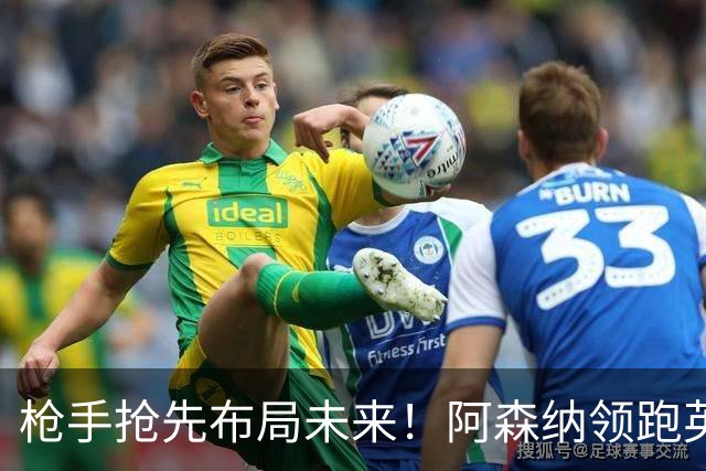 枪手抢先布局未来！阿森纳领跑英超抢16岁天才蒙加，谈判稳步落地